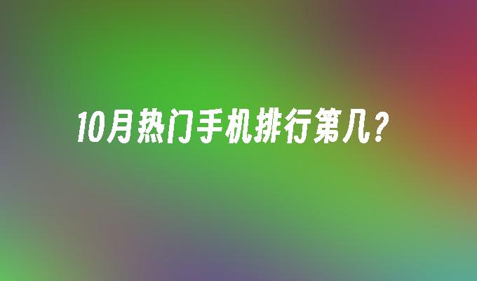10月热门手机排行第几？热门手机排行「10月热门手机排行第几？」