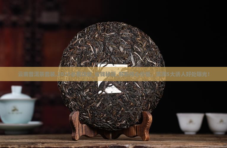云南普洱茶套装,2025必看攻略_省钱秘籍_解析核心价值，实测5大诱人好处曝光！
