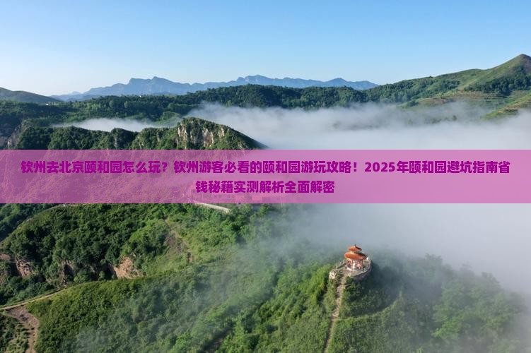 钦州去北京颐和园怎么玩？钦州游客必看的颐和园游玩攻略！2025年颐和园避坑指南省钱秘籍实测解析全面解密