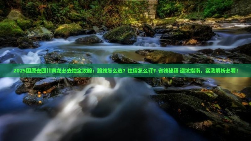 2025固原去四川黄龙必去地全攻略：路线怎么选？住宿怎么订？省钱秘籍+避坑指南，实测解析必看！