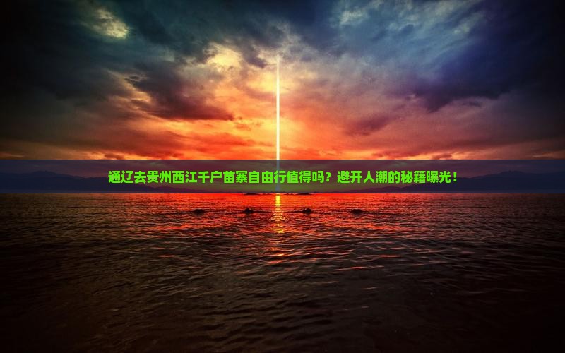 通辽去贵州西江千户苗寨自由行值得吗？避开人潮的秘籍曝光！